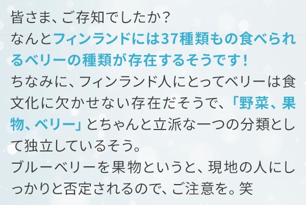 皆さま、ご存知でしたか？なんとフィンランドには37種類もの食べられるベリーの種類が存在するそうです！ちなみに、フィンランド人にとってベリーは食文化に欠かせない存在だそうで、「野菜、果物、ベリー」とちゃんと立派な一つの分類として独立しているそう。ブルーベリーを果物というと、現地の人にしっかりと否定されるので、ご注意を。笑