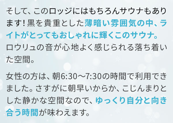 そして、このロッジにはもちろんサウナもあります！黒を貴重とした薄暗い雰囲気の中、ライトがとってもおしゃれに輝くこのサウナ。ロウリュの音が心地よく感じられる落ち着いた空間。女性の方は、朝6:30～7:30の時間で利用できました。さすがに朝早いからか、こじんまりとした静かな空間なので、ゆっくり自分と向き合う時間が味わえます。