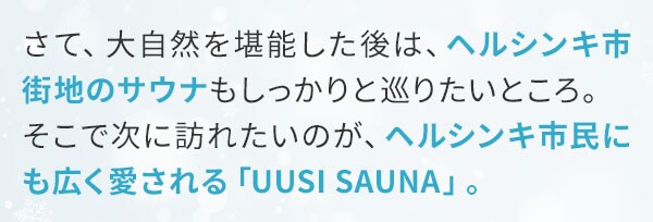 さて、大自然を堪能した後は、ヘルシンキ市街地のサウナもしっかりと巡りたいところ。そこで次に訪れたいのが、ヘルシンキ市民にも広く愛される「UUSI SAUNA」。