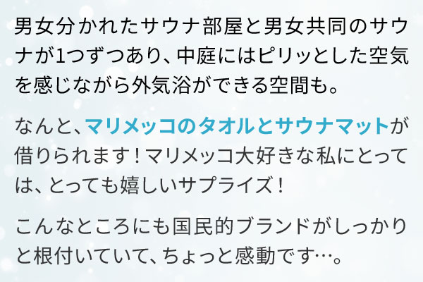 男女分かれたサウナ部屋と男女共同のサウナが1つずつあり、中庭にはピリッとした空気を感じながら外気浴ができる空間も。なんと、マリメッコのタオルとサウナマットが借りられます！マリメッコ大好きな私にとっては、とっても嬉しいサプライズ！こんなところにも国民的ブランドがしっかりと根付いていて、ちょっと感動です…。