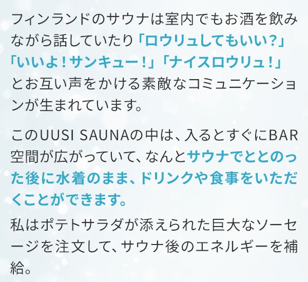 フィンランドのサウナは室内でもお酒を飲みながら話していたり「ロウリュしてもいい？」「いいよ！サンキュー！」「ナイスロウリュ！」とお互い声をかける素敵なコミュニケーションが生まれています。このUUSISAUNAの中は、入るとすぐにBAR空間が広がっていて、なんとサウナでととのった後に水着のまま、ドリンクや食事をいただくことができます。私はポテトサラダが添えられた巨大なソーセージを注文して、サウナ後のエネルギーを補給。