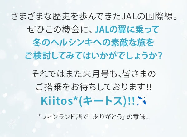 さまざまな歴史を歩んできたJALの国際線。ぜひこの機会に、JALの翼に乗って冬のヘルシンキへの素敵な旅をご検討してみてはいかがでしょうか？それではまた来月号も、皆さまのご搭乗をお待ちしております！！Kiitos*(キートス)！！　*フィンランド語で「ありがとう」の意味。