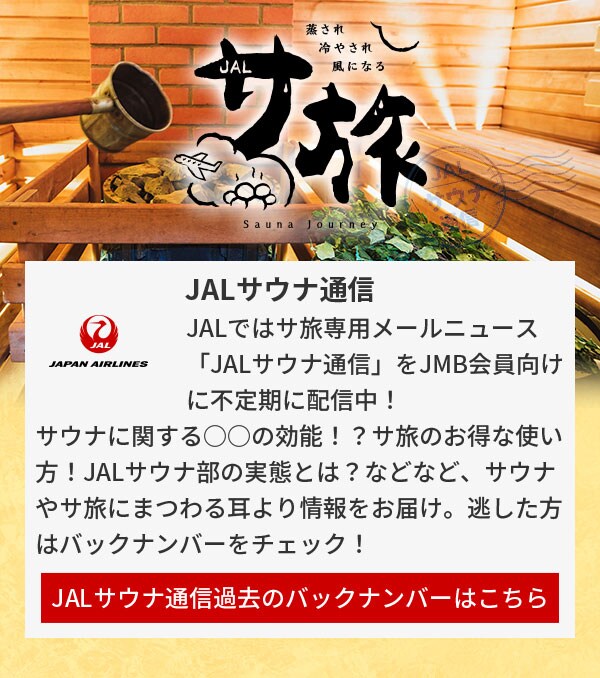 JALサウナ通信 JALではサ旅専用メールニュース「JALサウナ通信」をJMB会員向けに不定期に配信中！サウナに関する○○の効能！？サ旅のお得な使い方！JALサウナ部の実態とは？などなど、サウナやサ旅にまつわる耳より情報をお届け。逃した方はバックナンバーをチェック！JALサウナ通信過去のバックナンバーはこちら