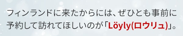 フィンランドに来たからには、ぜひとも事前に予約して訪れてほしいのが「Löyly（ロウリュ）」。