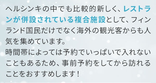 ヘルシンキの中でも比較的新しく、レストランが併設されている複合施設として、フィンランド国民だけでなく海外の観光客からも人気を集めています。時間帯によっては予約でいっぱいで入れないこともあるため、事前予約をしてから訪れることをおすすめします！