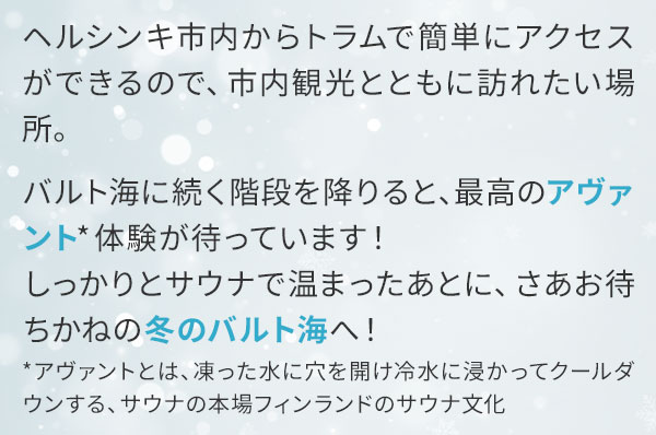 ヘルシンキ市内からトラムで簡単にアクセスができるので、市内観光とともに訪れたい場所。バルト海に続く階段を降りると、最高のアヴァント体験が待っています！しっかりとサウナで温まったあとに、さあお待ちかねの冬のバルト海へ！アヴァントとは、凍った水に穴を開け冷水に浸かってクールダウンする、サウナの本場フィンランドのサウナ文化