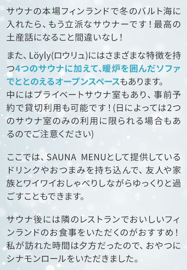 サウナの本場フィンランドで冬のバルト海に入れたら、もう立派なサウナーです！最高の土産話になること間違いなし！また、Löyly（ロウリュ）にはさまざまな特徴を持つ4つのサウナに加えて、暖炉を囲んだソファでととのえるオープンスペースもあります。中にはプライベートサウナ室もあり、事前予約で貸切利用も可能です！（日によっては2つのサウナ室のみの利用に限られる場合もあるのでご注意ください）ここでは、SAUNA MENUとして提供しているドリンクやおつまみを持ち込んで、友人や家族とワイワイおしゃべりしながらゆっくりと過ごすこともできます。サウナ後には隣のレストランでおいしいフィンランドのお食事をいただくのがおすすめ！私が訪れた時間は夕方だったので、おやつにシナモンロールをいただきました。