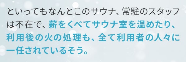 といってもなんとこのサウナ、常駐のスタッフは不在で、薪をくべてサウナ室を温めたり、利用後の火の処理も、全て利用者の人々に一任されているそう。