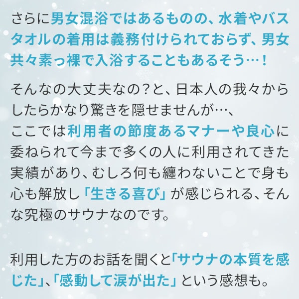 さらに男女混浴ではあるものの、水着やバスタオルの着用は義務付けられておらず、男女共々素っ裸で入浴することもあるそう…！そんなの大丈夫なの？と、日本人の我々からしたらかなり驚きを隠せませんが…、ここでは利用者の節度あるマナーや良心に委ねられて今まで多くの人に利用されてきた実績があり、むしろ何も纏わないことで身も心も解放し「生きる喜び」が感じられる、そんな究極のサウナなのです。利用した方のお話を聞くと「サウナの本質を感じた」、「感動して涙が出た」という感想も。