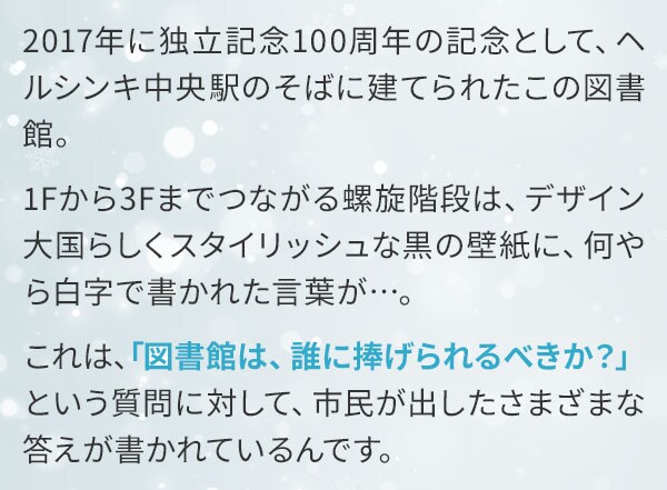 2017年に独立記念100周年の記念として、ヘルシンキ中央駅のそばに建てられたこの図書館。1Fから3Fまでつながる螺旋階段は、デザイン大国らしくスタイリッシュな黒の壁紙に、何やら白字で書かれた言葉が…。これは、「図書館は、誰に捧げられるべきか？」という質問に対して、市民が出したさまざまな答えが書かれているんです。