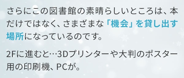 さらにこの図書館の素晴らしいところは、本だけではなく、さまざまな「機会」を貸し出す場所になっているのです。2Fに進むと…3Dプリンターや大判のポスター用の印刷機、PCが。