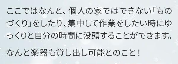 ここではなんと、個人の家ではできないものづくりをしたり、集中して作業をしたい時にゆっくりと自分の時間に没頭することができます。なんと楽器も貸し出し可能とのこと！