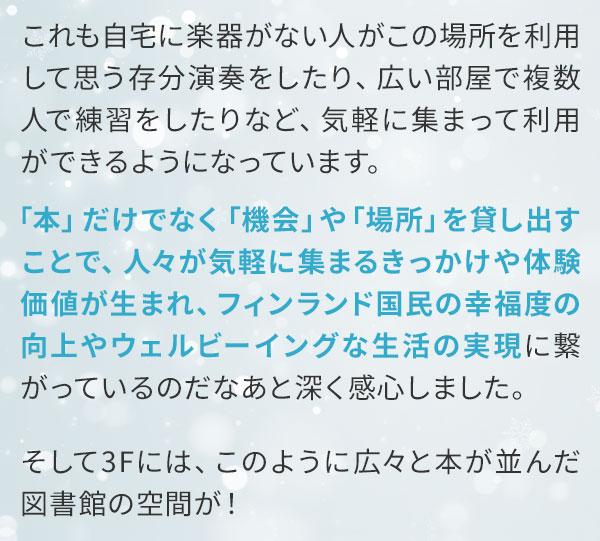 これも自宅に楽器がない人がこの場所を利用して思う存分演奏をしたり、広い部屋で複数人で練習をしたりなど、気軽に集まって利用ができるようになっています。「本」だけでなく「機会」や「場所」を貸し出すことで、人々が気軽に集まるきっかけや体験価値が生まれ、フィンランド国民の幸福度の向上やウェルビーイングな生活の実現に繋がっているのだなあと深く感心しました。そして3Fには、このように広々と本が並んだ図書館の空間が！