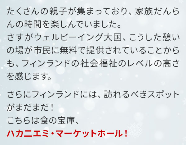 たくさんの親子が集まっており、家族だんらんの時間を楽しんでいました。さすがウェルビーイング大国、こうした憩いの場が市民に無料で提供されていることからも、フィンランドの社会福祉のレベルの高さを感じます。さらにフィンランドには、訪れるべきスポットがまだまだ！こちらは食の宝庫、ハカ二エミ・マーケットホール！