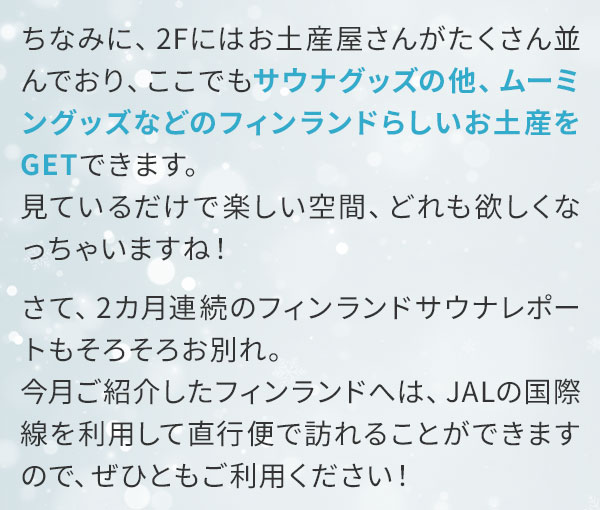 ちなみに、2Fにはお土産屋さんがたくさん並んでおり、ここでもサウナグッズの他、ムーミングッズなどのフィンランドらしいお土産をGETできます。見ているだけで楽しい空間、どれも欲しくなっちゃいますね！さて、2カ月連続のフィンランドサウナレポートもそろそろお別れ。今月ご紹介したフィンランドへは、JALの国際線を利用して直行便で訪れることができますので、ぜひともご利用ください！