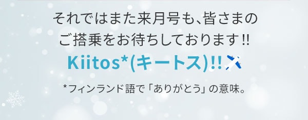  それではまた来月号も、皆さまのご搭乗をお待ちしております！！Kiitos（キートス）！！フィンランド語で「ありがとう」の意味。