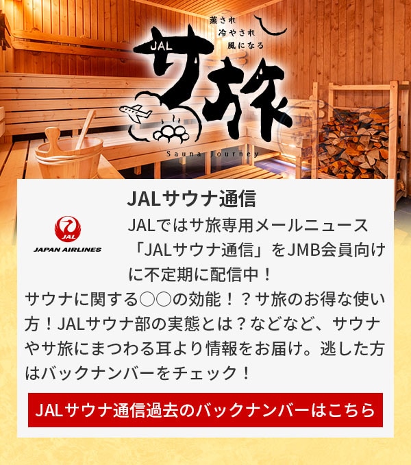 JALサウナ通信 JALではサ旅専用メールニュース「JALサウナ通信」をJMB会員向けに不定期に配信中！サウナに関する○○の効能！？サ旅のお得な使い方！JALサウナ部の実態とは？などなど、サウナやサ旅にまつわる耳より情報をお届け。逃した方はバックナンバーをチェック！JALサウナ通信過去のバックナンバーはこちら