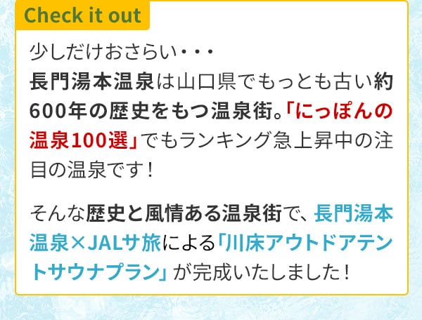 Check it out　少しだけおさらい・・・長門湯本温泉は山口県でもっとも古い約600年の歴史をもつ温泉街。「にっぽんの温泉100選」でもランキング急上昇中の注目の温泉です！そんな歴史と風情ある温泉街で、長門湯本温泉×JALサ旅による「川床アウトドアテントサウナプラン」が完成いたしました！