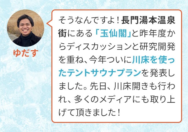 ゆだす　そうなんですよ！長門湯本温泉街にある「玉仙閣」と昨年度からディスカッションと研究開発を重ね、今年ついに川床を使ったテントサウナプランを発表しました。先日、川床開きも行われ、多くのメディアにも取り上げて頂きました！