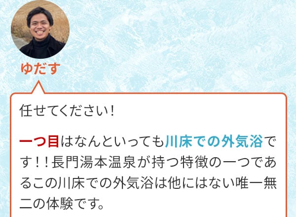 ゆだす　任せてください！一つ目はなんといっても川床での外気浴です！！長門湯本温泉が持つ特徴の一つであるこの川床での外気浴は他にはない唯一無二の体験です。