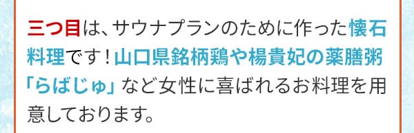 三つ目は、サウナプランのために作った懐石料理です！山口県銘柄鶏や楊貴妃の薬膳粥「らばじゅ」など女性に喜ばれるお料理を用意しております。