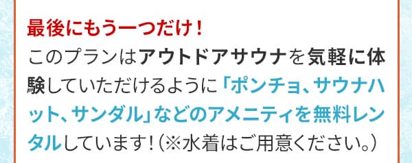 最後にもう一つだけ！このプランはアウトドアサウナを気軽に体験していただけるように「ポンチョ、サウナハット、サンダルなどのアメニティを無料レンタルしています！（※水着はご用意ください。）