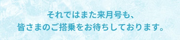 それではまた来月号も、皆さまのご搭乗をお待ちしております。