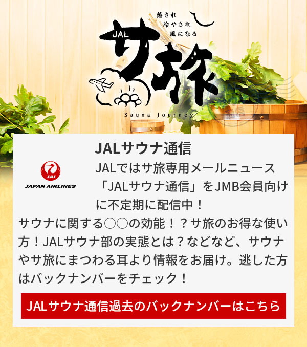 JALではサ旅専用メールニュース「JALサウナ通信」をJMB会員向けに不定期に配信中！サウナに関する○○の効能！？サ旅のお得な使い方！JALサウナ部の実態とは？などなど、サウナやサ旅にまつわる耳より情報をお届け。逃した方はバックナンバーをチェック！JALサウナ通信過去のバックナンバーはこちら