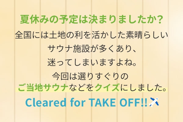 夏休みの予定は決まりましたか？全国には土地の利を活かした素晴らしいサウナ施設が多くあり、迷ってしまいますよね。今回は選りすぐりのご当地サウナなどをクイズにしました。Cleared for TAKE OFF！！