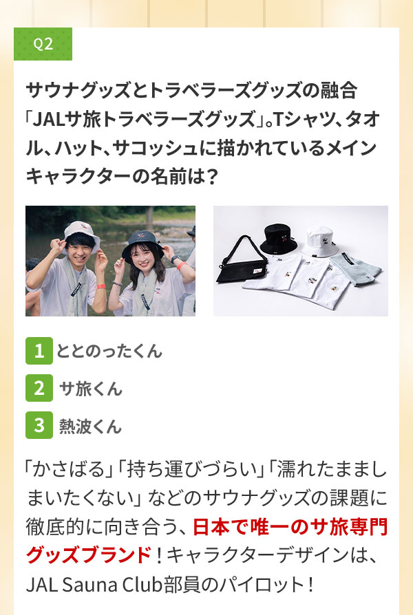 Q2 サウナグッズとトラベラーズグッズの融合「JALサ旅トラベラーズグッズ」。Tシャツ、タオル、ハット、サコッシュに描かれているメインキャラクターの名前は？〔1〕ととのったくん〔2〕サ旅くん〔3〕熱波くん 「かさばる」「持ち運びづらい」「濡れたまましまいたくない」などのサウナグッズの課題に徹底的に向き合う、日本で唯一のサ旅専門グッズブランド！キャラクターデザインは、JAL Sauna Club部員のパイロット！