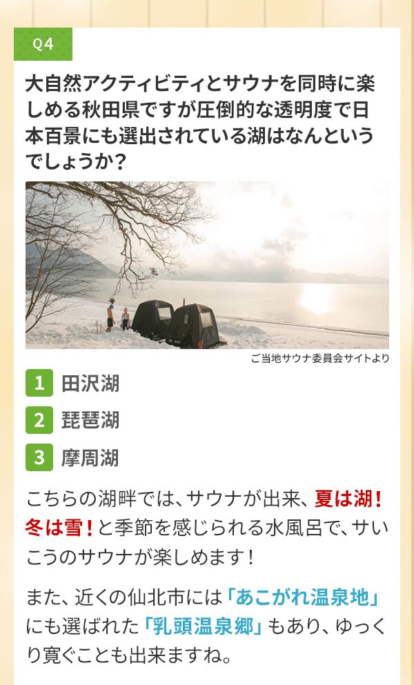 Q4 大自然アクティビティとサウナを同時に楽しめる秋田県ですが圧倒的な透明度で日本百景にも選出されている湖はなんというでしょうか？〔1〕田沢湖〔2〕琵琶湖〔3〕摩周湖 こちらの湖畔では、サウナが出来、夏は湖！冬は雪！と季節を感じられる水風呂で、サいこうのサウナが楽しめます！また、近くの仙北市には「あこがれ温泉地」にも選ばれた「乳頭温泉郷」もあり、ゆっくり寛ぐことも出来ますね。