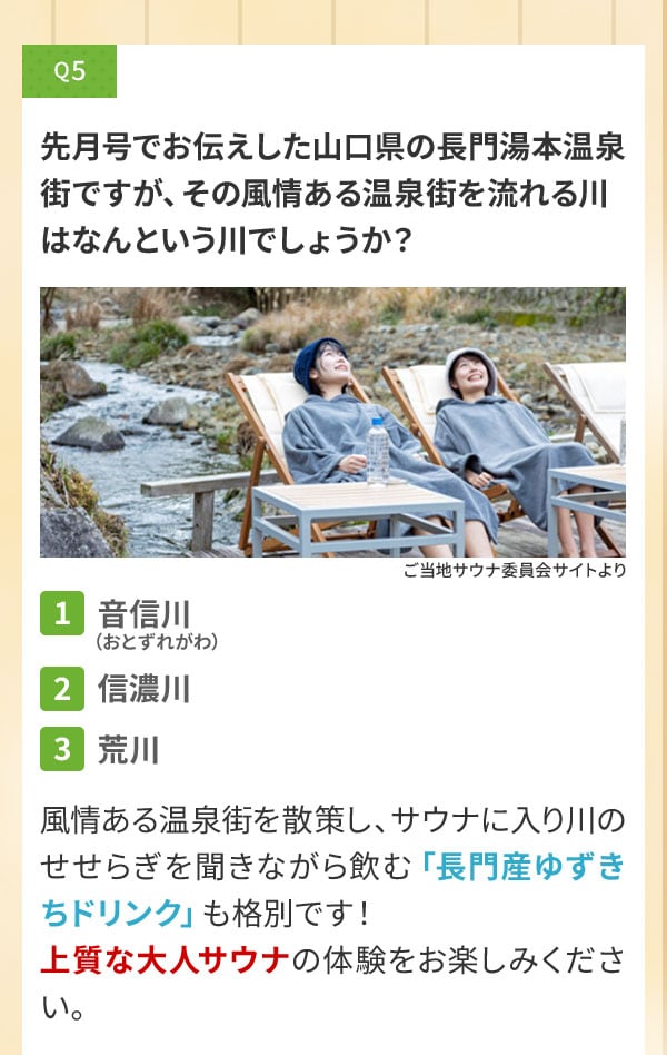 Q5 先月号でお伝えした山口県の長門湯本温泉街ですが、その風情ある温泉街を流れる川はなんという川でしょうか？〔1〕音信川（おとずれがわ）〔2〕信濃川〔3〕荒川 風情ある温泉街を散策し、サウナに入り川のせせらぎを聞きながら飲む「長門産ゆずきちドリンク」も格別です！上質な大人サウナの体験をお楽しみください。