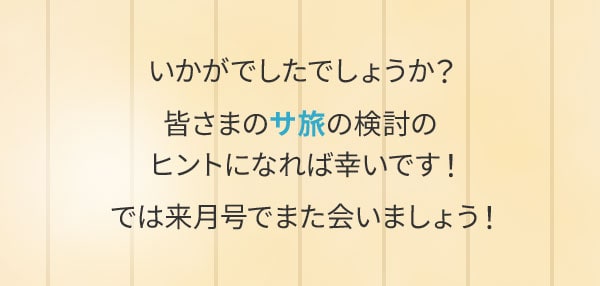 いかがでしたでしょうか？皆さまのサ旅の検討のヒントになれば幸いです！では来月号でまた会いましょう！