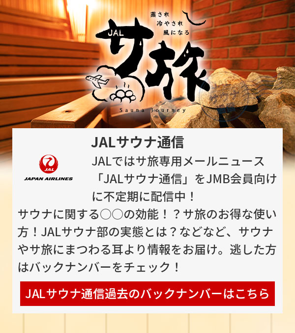 JALではサ旅専用メールニュース「JALサウナ通信」をJMB会員向けに不定期に配信中！サウナに関する○○の効能！？サ旅のお得な使い方！JALサウナ部の実態とは？などなど、サウナやサ旅にまつわる耳より情報をお届け。逃した方はバックナンバーをチェック！JALサウナ通信過去のバックナンバーはこちら