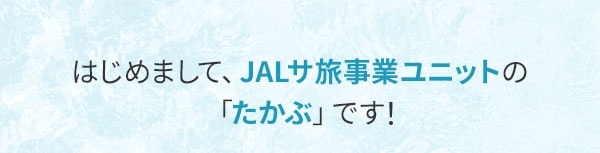 はじめまして、JALサ旅事業ユニットの「たかぶ」です！