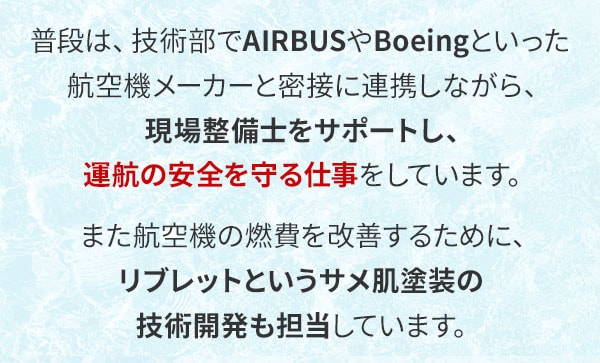 普段は、技術部でAIRBUSやBoeingといった航空機メーカーと密接に連携しながら、現場整備士をサポートし、運航の安全を守る仕事をしています。また航空機の燃費を改善するために、リブレットというサメ肌塗装の技術開発も担当しています。