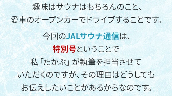  趣味はサウナはもちろんのこと、愛車のオープンカーでドライブすることです。今回のJALサウナ通信は、特別号ということで私「たかぶ」が執筆を担当させていただくのですが、その理由はどうしてもお伝えしたいことがあるからなのです。