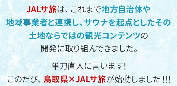 JALサ旅は、これまで地方自治体や地域事業者と連携し、サウナを起点としたその土地ならではの観光コンテンツの開発に取り組んできました。単刀直入に言います！このたび、鳥取県×JALサ旅が始動しました！！！