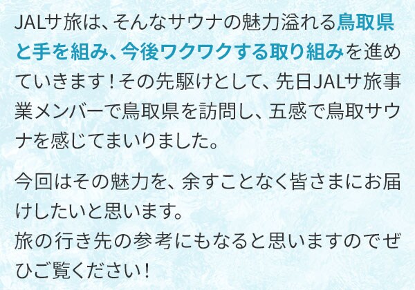 JALサ旅は、そんなサウナの魅力溢れる鳥取県と手を組み、今後ワクワクする取り組みを進めていきます！その先駆けとして、先日JALサ旅事業メンバーで鳥取県を訪問し、五感で鳥取サウナを感じてまいりました。今回はその魅力を、余すことなく皆さまにお届けしたいと思います。旅の行き先の参考にもなると思いますのでぜひご覧ください！