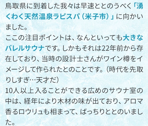 鳥取県に到着した我々は早速ととのうべく「湧くわく天然温泉ラピスパ（米子市）」に向かいました。ここの注目ポイントは、なんといっても大きなバレルサウナです。しかもそれは22年前から存在しており、当時の設計士さんがワイン樽をイメージして作られたとのことです。（時代を先取りしすぎ…天才だ）10人以上入ることができる広めのサウナ室の中は、経年により木材の味が出ており、アロマ香るロウリュも相まって、ばっちりととのいました。