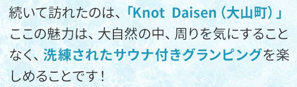 続いて訪れたのは、「Knot Daisen（大山町）」。ここの魅力は、大自然の中、周りを気にすることなく、洗練されたサウナ付きグランピングを楽しめることです！