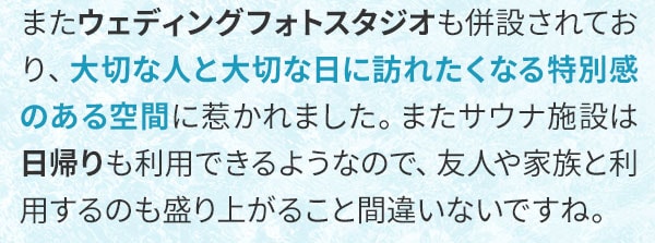 またウェディングフォトスタジオも併設されており、大切な人と大切な日に訪れたくなる特別感のある空間に惹かれました。またサウナ施設は日帰りも利用できるようなので、友人や家族と利用するのも盛り上がること間違いないですね。