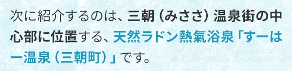 次に紹介するのは、三朝（みささ）温泉街の中心部に位置する、天然ラドン熱氣浴泉「すーはー温泉（三朝町）」です。