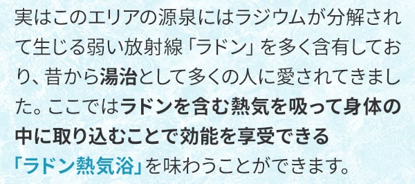 実はこのエリアの源泉にはラジウムが分解されて生じる弱い放射線「ラドン」を多く含有しており、昔から湯治として多くの人に愛されてきました。ここではラドンを含む熱気を吸って身体の中に取り込むことで効能を享受できる「ラドン熱気浴」を味わうことができます。