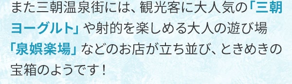 また三朝温泉街には、観光客に大人気の「三朝ヨーグルト」や射的を楽しめる大人の遊び場「泉娯楽場」などのお店が立ち並び、ときめきの宝箱のようです！