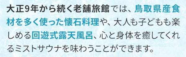 大正9年から続く老舗旅館では、鳥取県産食材を多く使った懐石料理や、大人も子どもも楽しめる回遊式露天風呂、心と身体を癒してくれるミストサウナを味わうことができます。