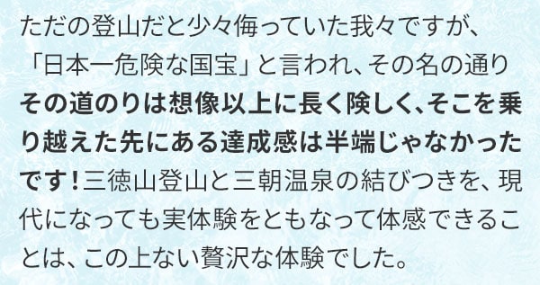 ただの登山だと少々侮っていた我々ですが、「日本一危険な国宝」と言われ、その名の通りその道のりは想像以上に長く険しく、そこを乗り越えた先にある達成感は半端じゃなかったです！三徳山登山と三朝温泉の結びつきを、現代になっても実体験をともなって体感できることは、この上ない贅沢な体験でした。