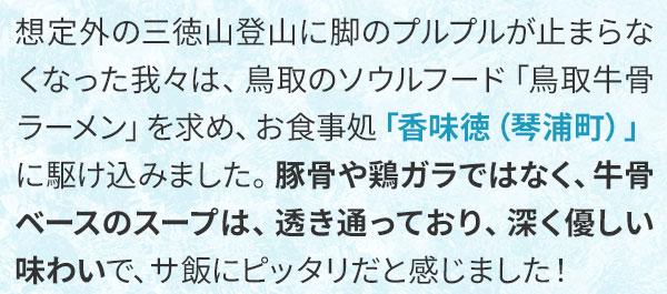 想定外の三徳山登山に脚のプルプルが止まらなくなった我々は、鳥取のソウルフード「鳥取牛骨ラーメン」を求め、お食事処「香味徳（琴浦町）」に駆け込みました。豚骨や鶏ガラではなく、牛骨ベースのスープは、透き通っており、深く優しい味わいで、サ飯にピッタリだと感じました！