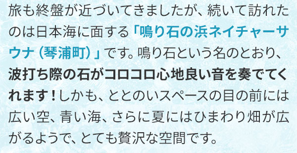 旅も終盤が近づいてきましたが、続いて訪れたのは日本海に面する「鳴り石の浜ネイチャーサウナ（琴浦町）」です。鳴り石という名のとおり、波打ち際の石がコロコロ心地良い音を奏でてくれます！しかも、ととのいスペースの目の前には広い空、青い海、さらに夏にはひまわり畑が広がるようで、とても贅沢な空間です。