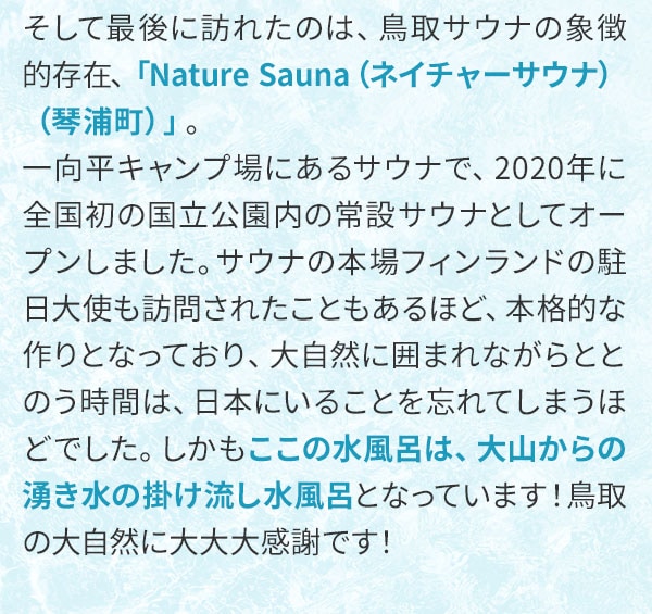 そして最後に訪れたのは、鳥取サウナの象徴的存在、「Nature Sauna（ネイチャーサウナ）（琴浦町）」。一向平キャンプ場にあるサウナで、2020年に全国初の国立公園内の常設サウナとしてオープンしました。サウナの本場フィンランドの駐日大使も訪問されたこともあるほど、本格的な作りとなっており、大自然に囲まれながらととのう時間は、日本にいることを忘れてしまうほどでした。しかもここの水風呂は、大山からの湧き水の掛け流し水風呂となっています！鳥取の大自然に大大大感謝です！